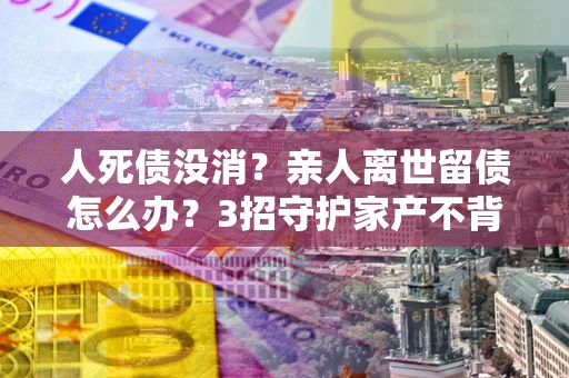 济南人死债没消？亲人离世留债怎么办？3招守护家产不背锅