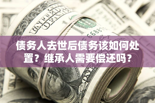 济南债务人去世后债务该如何处置？继承人需要偿还吗？