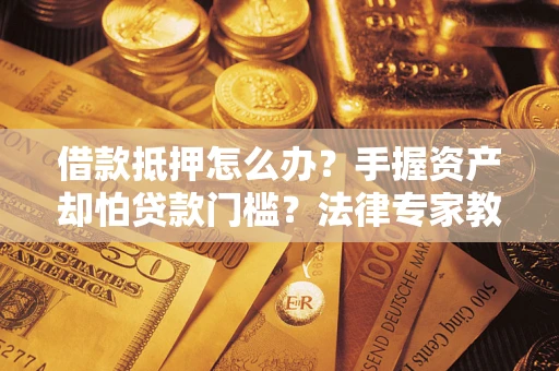 济南借款抵押怎么办？手握资产却怕贷款门槛？法律专家教你办抵押不踩坑