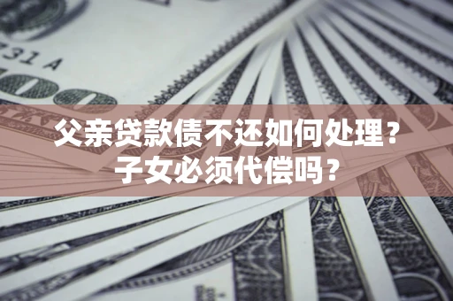 济南父亲贷款债不还如何处理？子女必须代偿吗？