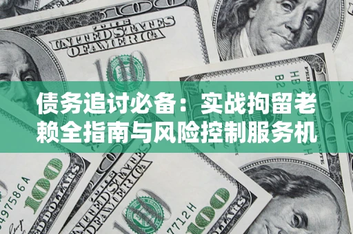 济南债务追讨必备：实战拘留老赖全指南与风险控制服务机构推荐