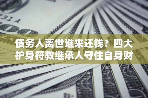 济南债务人离世谁来还钱？四大护身符教继承人守住自身财产